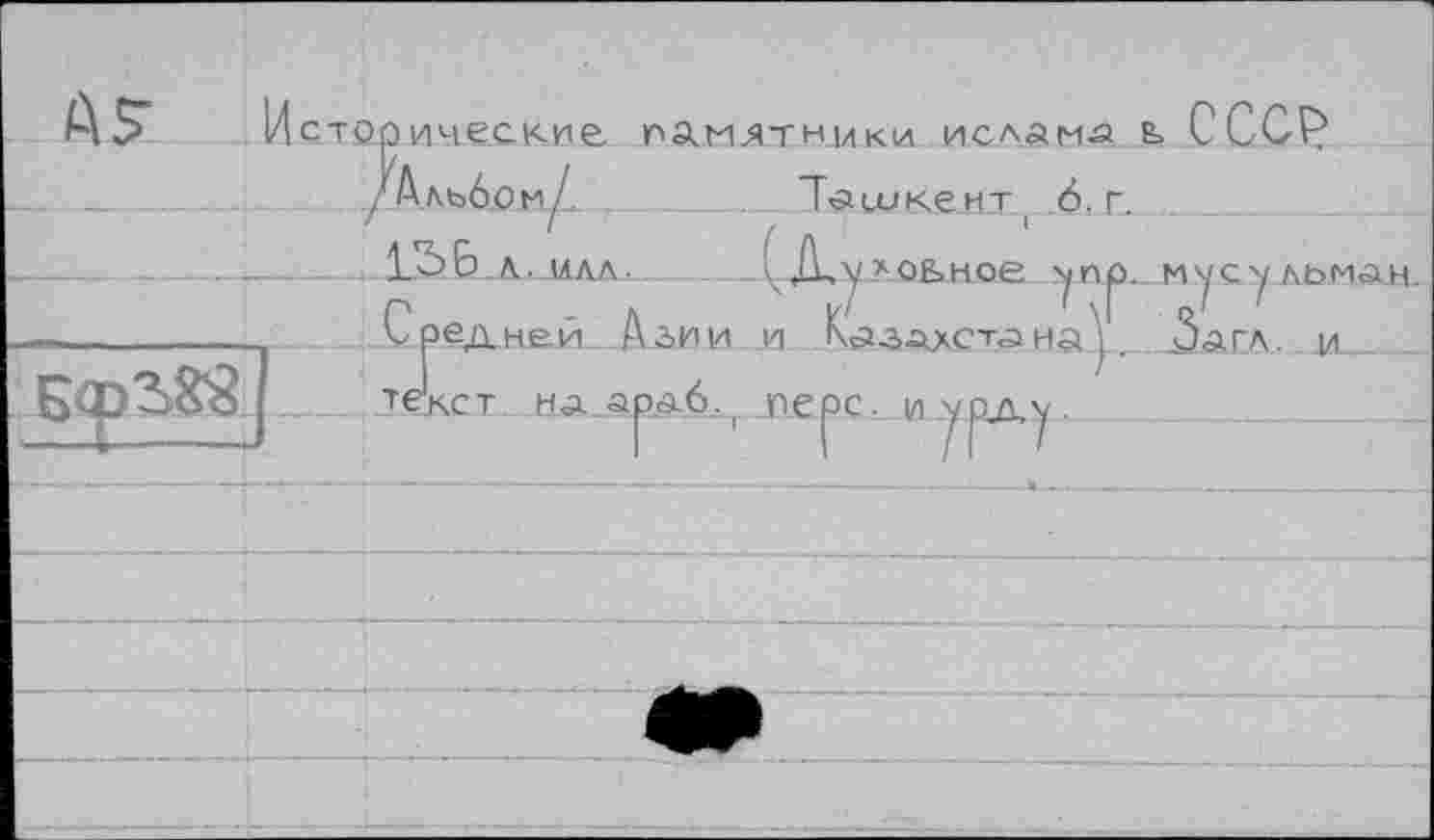 ﻿А£
Исторические памятники ислама ь СССР Ъшкемт ! 6. г. /ЦуАОЬНое
/Альбой/, _________
... 1S 6. А. .МАЛ.-_!
Средней Азии и Казалета на текст на.араб., перс, и урд,у
уеу.ЛЬМАН. агл. j/і__